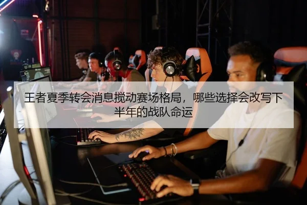 王者夏季转会消息搅动赛场格局，哪些选择会改写下半年的战队命运