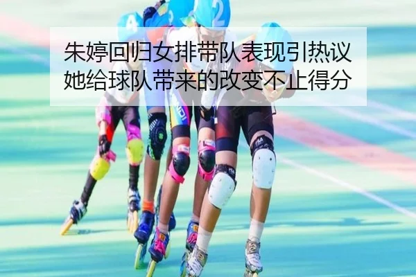 朱婷回归女排带队表现引热议 她给球队带来的改变不止得分